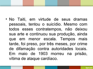 • No Taiti, em virtude de seus dramas
pessoais, tentou o suicídio. Mesmo com
todos esses contratempos, não deixou
sua arte e continuou sua produção, ainda
que em menor escala. Tempos mais
tarde, foi preso, por três meses, por crime
de difamação contra autoridades locais.
Em maio de 1903 morreu na prisão,
vítima de ataque cardíaco.
 