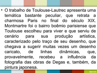 • O trabalho de Toulouse-Lautrec apresenta uma
temática bastante peculiar, que retrata a
charmosa Paris no final do século XIX.
Montmartre foi o bairro boêmio parisiense que
Toulouse escolheu para viver e que serviu de
cenário para sua produção artística,
caracterizado pelo traço de seu desenho, que
chegava a sugerir muitas vezes um desenho
caricato, de linhas dinâmicas, que,
provavelmente, recebeu a influência da
fotografia das obras de Degas e, também, da
pintura japonesa.
 