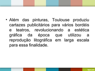 • Além das pinturas, Toulouse produziu
cartazes publicitários para vários bordéis
e teatros, revolucionando a estética
gráfica da época que utilizou a
reprodução litográfica em larga escala
para essa finalidade.
 
