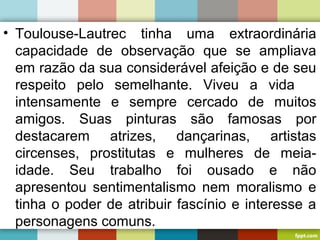 • Toulouse-Lautrec tinha uma extraordinária
capacidade de observação que se ampliava
em razão da sua considerável afeição e de seu
respeito pelo semelhante. Viveu a vida
intensamente e sempre cercado de muitos
amigos. Suas pinturas são famosas por
destacarem atrizes, dançarinas, artistas
circenses, prostitutas e mulheres de meia-
idade. Seu trabalho foi ousado e não
apresentou sentimentalismo nem moralismo e
tinha o poder de atribuir fascínio e interesse a
personagens comuns.
 
