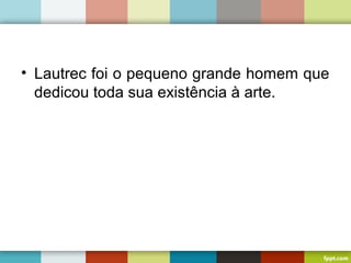 • Lautrec foi o pequeno grande homem que
dedicou toda sua existência à arte.
 