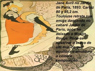 Jane Avril no Jardin
de Paris, 1893. Cartaz
80 x 95,2 cm.
Toulouse retrata sua
amiga dançando no
cabaré Jardin de
Paris, após ter
deixado o Moulin
Rouge. Pode-se
observar o braço de
um músico que
equilibra e emoldura
a célebre
composição.
 