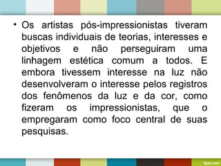 • Os artistas pós-impressionistas tiveram
buscas individuais de teorias, interesses e
objetivos e não perseguiram uma
linhagem estética comum a todos. E
embora tivessem interesse na luz não
desenvolveram o interesse pelos registros
dos fenômenos da luz e da cor, como
fizeram os impressionistas, que o
empregaram como foco central de suas
pesquisas.
 