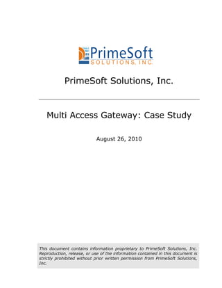 PrimeSoft Solutions, Inc.


   Multi Access Gateway: Case Study

                            August 26, 2010




This document contains information proprietary to PrimeSoft Solutions, Inc.
Reproduction, release, or use of the information contained in this document is
strictly prohibited without prior written permission from PrimeSoft Solutions,
Inc.
 