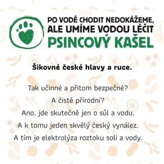 Šikovné české hlavy a ruce.
Tak učinné a přitom bezpečné?
A čistě přírodní?
Ano, jde skutečně jen o sůl a vodu.
A k tomu jeden skvělý český vynález.
A tím je elektrolýza roztoku soli a vody.
 