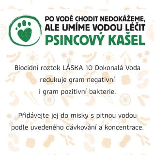 Biocidní roztok LÁSKA 10 Dokonalá Voda
redukuje gram negativní
i gram pozitivní bakterie.
Přidávejte jej do misky s pitnou vodou
podle uvedeného dávkování a koncentrace.
 