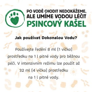 Jak používat Dokonalou Vodu?
Používejte ředění 8 ml (1 víčko)
prostředku na 1 l pitné vody pro běžnou
péči. V intenzivním režimu lze použít až
32 ml (4 víčka) prostředku
na 1 l pitné vody.
 