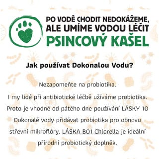 Jak používat Dokonalou Vodu?
Nezapomeňte na probiotika.
I my lidé při antibiotické léčbě užíváme probiotika.
Proto je vhodné od pátého dne používání LÁSKY 10
Dokonalé vody přidávat probiotika pro obnovu
střevní mikroﬂóry. LÁSKA B01 Chlorella je ideální
přírodní probiotický doplněk.
 