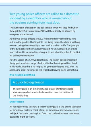 Two young police officers are called to a domestic
incident by a neighbor who is worried about
the screams coming from next door.
This is the sort of situation the police hate. What will they find when
they get there? A violent crime? Or will they simply be abused by
everyone in the house?
As the two police officers arrive, a frightened six year old boy runs
out into the garden. Rushing into the living room, they find a sobbing
woman being threatened by a man with a kitchen knife. The younger
of the two police officers is really scared, he’s never faced an armed
man before. He turns to his colleague to see what they should do. But
his colleague has frozen.
He’s the victim of an Amygdala Hijack. The frozen police officer is in
the grip of a sudden surge of adrenalin that has stopped him dead
in his tracks. But this is no help to his young colleague and, after the
adrenaline stops flowing, he will regret not having done something.

It’s a neurological thing


   A quick biology lesson
   The amygdala is an almond shaped cluster of interconnected
   structures perched above the brain stem near the bottom of
   the limbic ring.

End of lesson

All you really need to know is that the amygdala is the brain’s specialist
for emotional matters. Think of it as an emotional stormtrooper, able
to hijack the brain, causing it to flood the body with stress hormones
geared to ‘fight’ or ‘flight’.

                                                                           1
 