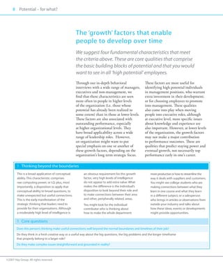 8 Potential – for what?
     00




                                                     The ‘growth’ factors that enable
                                                     people to develop over time
                                                     We suggest four fundamental characteristics that meet
                                                     the criteria above. These are core qualities that comprise
                                                     the basic building blocks of potential and that you would
                                                     want to see in all ‘high potential’ employees.
                                                     Through our in-depth behavioral                    These factors are most useful for
                                                     interviews with a wide range of managers,          identifying high potential individuals
                                                     executives and non-management, we                  in management positions, who warrant
                                                     find that these characteristics are seen           extra investment in their development;
                                                     more often in people in higher levels              or for choosing employees to promote
                                                     of the organization (i.e. those whose              into management. These qualities
                                                     potential has already been realized to             also come into play when moving
                                                     some extent) than in those at lower levels.        people into executive roles, although
                                                     These factors are also associated with             at executive level, more specific issues
                                                     outstanding performance, especially                about knowledge and experience are
                                                     at higher organizational levels. They              also important. However, at lower levels
                                                     have broad applicability across a wide             of the organization, the growth factors
                                                     range of leadership roles. However,                may not make a major contribution
                                                     an organization might want to put                  to performance outcomes. These are
                                                     special emphasis on one or another of              qualities that predict staying power and
                                                     these growth factors, depending on the             eventual growth, not necessarily top
                                                     organization’s long term strategic focus.          performance early in one’s career.

        1 	 Thinking beyond the boundaries
        This is a broad application of conceptual         an obvious requirement for this growth            more productive or how to streamline the
        ability. This characteristic comprises            factor, very high levels of intelligence          way it deals with suppliers and customers.
        raw computing power, or I.Q. plus, most           do not appear to add extra value. What            You might see college students who are
        importantly, a disposition to apply that          makes the difference is the individual’s          making connections between what they
        conceptual ability to broad questions, to         disposition to look beyond their role and         learn in one course and what they learn
        make unexpected but useful connections.           to make connections between their area            in a different subject; or a salesperson
        This is the early manifestation of the            and other, peripherally related, areas.           who brings in articles or observations from
        strategic thinking that leaders need to           You might look for the individual                 outside your industry and talks about
        provide for their organizations. Although         contributor who is thinking about                 how these ideas, events or developments
        a moderately high level of intelligence is        how to make the whole department                  might provide opportunities.

        1 	 Core questions
        Does this person’s thinking make useful connections well beyond the normal boundaries and timelines of their job?
        Do they think in a fresh creative way or a useful way about the big questions, the big problems and the longer timeframe
        that properly belong to a larger role?
        Do they make complex issues straightforward and grounded in reality?



©2007 Hay Group. All rights reserved
 