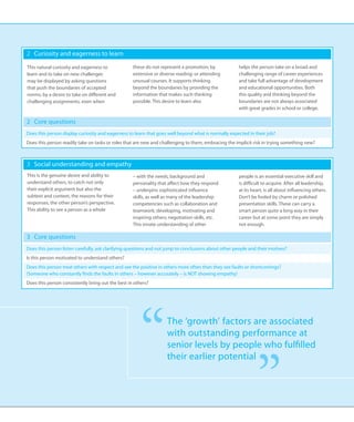 2 	 Curiosity and eagerness to learn

This natural curiosity and eagerness to            these do not represent a promotion; by            helps the person take on a broad and
learn and to take on new challenges                extensive or diverse reading; or attending        challenging range of career experiences
may be displayed by asking questions               unusual courses. It supports thinking             and take full advantage of development
that push the boundaries of accepted               beyond the boundaries by providing the            and educational opportunities. Both
norms; by a desire to take on different and        information that makes such thinking              this quality and thinking beyond the
challenging assignments, even when                 possible. This desire to learn also               boundaries are not always associated
                                                                                                     with great grades in school or college.

2 	 Core questions
Does this person display curiosity and eagerness to learn that goes well beyond what is normally expected in their job?
Does this person readily take on tasks or roles that are new and challenging to them, embracing the implicit risk in trying something new?



3 	 Social understanding and empathy
This is the genuine desire and ability to          – with the needs, background and                  people is an essential executive skill and
understand others, to catch not only               personality that affect how they respond          is difficult to acquire. After all leadership,
their explicit argument but also the               – underpins sophisticated influence               at its heart, is all about influencing others.
subtext and context, the reasons for their         skills, as well as many of the leadership         Don’t be fooled by charm or polished
responses, the other person’s perspective.         competencies such as collaboration and            presentation skills. These can carry a
This ability to see a person as a whole            teamwork; developing, motivating and              smart person quite a long way in their
                                                   inspiring others; negotiation skills, etc.        career but at some point they are simply
                                                   This innate understanding of other                not enough.

3 	 Core questions
Does this person listen carefully, ask clarifying questions and not jump to conclusions about other people and their motives?
Is this person motivated to understand others?
Does this person treat others with respect and see the positive in others more often than they see faults or shortcomings?
(Someone who constantly finds the faults in others – however accurately – is NOT showing empathy)
Does this person consistently bring out the best in others?




                                                      “            The ‘growth’ factors are associated
                                                                   with outstanding performance at
                                                                   senior levels by people who fulfilled




                                                                                                              ”
                                                                   their earlier potential
 