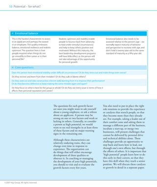 10 Potential – for what?
     00




        4 	 Emotional balance
        This is the hardest characteristic to assess        Realistic optimism and stability enable             Emotional balance also needs to be
        in an applicant and perhaps the easiest             people to bounce back from adversity,               assessed relative to the person’s age – we
        in an employee. This quality embraces               to lead under stressful circumstances               normally expect maturity of behavior
        balance, emotional resilience and realistic         and help to keep others positive and                and perspective to increase with age, and
        optimism. The question here is how                  motivated. Without this maturity, the               don’t hold a twenty-year-old to the same
        people respond when things do not                   best leadership development programs                standard of maturity as a fifty-year old.
        go smoothly in their career or in their             will have little effect, as the person will
        personal life?                                      not take advantage of the opportunity
                                                            for personal growth.

        4 	 Core questions
        Does this person have emotional stability under difficult circumstances? Or do they stress out and make things even worse?
        Do they recover and learn from their mistakes? Or do they sulk or blame others?
        Do they seek out and take constructive criticism well, learning from it to improve their performance?
        Or do they become defensive or keep making the same mistake again and again?
        Do they focus on what is best for the group as whole? Or do they see every issue in terms of how it
        affects their personal reputation and career?




                                                       The questions for each growth factor                   You also need to put in place the right
                                                       are ones you might want to ask yourself                role rotations to provide the experience
                                                       about a young employee, or ask a referee               or catalysts that stretch people, so that
                                                       about an applicant. A person may be                    they become more than they already
                                                       strong on one or two factors and weak or               are. For example, taking a leader out of
                                                       lacking in others. Generally, to consider              their comfort zone and asking them to
                                                       a person as high potential, we would                   manage a different part of the business,
                                                       want to see real strengths in at least three           incubate a start-up, or merge two
                                                       of these factors and no major warning                  businesses, will present challenges that
                                                       signs in the remaining one.
                                                                                                              cannot be delivered by personal drive
                                                                                                              and technical abilities alone. These
                                                       Although these characteristics are
                                                       relatively enduring traits, they can                   challenges provide an opportunity to
                                                       change over time in response to                        step back and learn how to lead, not
                                                       experience. The organization can                       through one’s own efforts, but through
                                                       do things that will either encourage                   the efforts of others. It is important that
                                                       development of these qualities or                      ‘high potential’ people learn how to do
                                                       obstruct it. In coaching or managing                   this early in their careers, so that they
                                                       the development of your high potentials,               have this skill when they reach a senior
                                                       you should re-visit and re-evaluate the                position. We will discuss these catalysts
                                                       growth factors every few years.                        to growth in detail in a separate paper.




©2007 Hay Group. All rights reserved
 