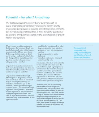 Potential – for what? A roadmap
The best organizations excel by being aware enough to
avoid organizational complicity in derailing careers and by
encouraging employees to develop a flexible range of strengths.
But they also go one step further. In their mind, the question of
potential is only partly answered by the identification of growth
factors and derailers.


When it comes to making a placement             ƒƒ suitability for low or entry level roles.
decision, they also look more deeply into       ƒƒ long term potential when selecting          The question of
specific factors such as the critical success      graduates or entry into management          potential is only
requirements for different types of role.          training.                                   partly answered by the
By knowing this information in detail           ƒƒ long term potential for senior
and in having a roadmap of critical roles,         leadership.
                                                                                               identification of growth
it is then possible to start asking a wiser     ƒƒ immediate performance for crucial           factors and derailers.
question, one that is focused around               senior leadership jobs.
asking: potential – for what?
                                                For example, when short term suitability
                                                for the next job is the main issue, the
Organizations may also maintain more
                                                person’s fit to that job is given primary
than one ‘talent pool’: they may have one
                                                consideration, (but even then it may be
for technical leaders, another for sales and
                                                useful to consider the growth factors
another for corporate leadership.
                                                for future added value). For executive
                                                level roles, it is crucial to define the
Organizations will do well to weigh
                                                requirements of the specific role with
different parts of the potential formula
                                                some precision: differences in executive
more heavily than others, on how much
                                                roles can have significant consequences.
they are selecting for suitability for
immediate performance (‘go fix this
                                                However, when you are considering
operation’, ‘hit the ground running in
                                                potential for future managerial or
customer service’), and how much weight
                                                leadership roles, the specifics of the jobs
is given for future potential. The factors
                                                to be filled in some number of years are
that are important in selection will also
                                                necessarily less clear – and there may be
vary by the organizational level. The
                                                a range of possible roles. In this situation
table on page 14 outlines which selection
                                                the person’s long-term potential and
criteria are likely to be most useful in four
                                                adaptability (the growth factors and the
typical situations:
                                                de-railers) become more critical. Over
                                                time, as the person develops, the specific
                                                roles for which they are best suited will
                                                become more clear.
 