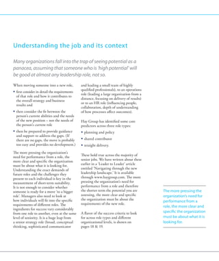 Understanding the job and its context

Many organizations fall into the trap of seeing potential as a
panacea, assuming that someone who is ‘high potential’ will
be good at almost any leadership role, not so.
When moving someone into a new role,           and leading a small team of highly
                                               qualified professionals), to an operations
ƒƒ first consider in detail the requirements
                                               role (leading a large organization from a
   of that role and how it contributes to
                                               distance, focusing on delivery of results)
   the overall strategy and business
                                               or to an HR role (influencing people,
   results and
                                               collaboration, depth of understanding
ƒƒ then consider the fit between the           of how processes affect outcomes).
   person’s current abilities and the needs
   of the new position – not the needs of      Hay Group has identified some core
   the person’s current role                   predictors across three role types:
ƒƒ then be prepared to provide guidance        ƒƒ planning and policy
   and support to address the gaps. (If
   there are no gaps, the move is probably     ƒƒ shared contributor
   too easy and provides no development.)      ƒƒ straight delivery.
The more pressing the organization’s
need for performance from a role, the          These hold true across the majority of
more clear and specific the organization       senior jobs. We have written about these
must be about what it is looking for.          earlier in a ‘Leader to Leader’ article
Understanding the exact demands of             entitled ‘Navigating through the new
future roles and the challenges they           leadership landscape.’ It is available
present to each individual is key in the       through www.haygroup.com. The more
measurement of short-term suitability.         pressing the organization’s need for
It is not enough to consider whether           performance from a role and therefore
someone is ready for a move ‘to a bigger       the shorter term the potential you are       The more pressing the
role’. Managers also need to look at           assessing, the more clear and specific       organization’s need for
how individuals will fit into the specific     the organization must be about the
                                                                                            performance from a
requirements of different roles. The           requirements of the new role.
                                                                                            role, the more clear and
ingredients for success vary considerably
from one role to another, even at the same     A flavor of the success criteria to look     specific the organization
level of seniority. It is a huge leap from     for across role types and different          must be about what it is
a senior strategy role (broad, conceptual      organizational levels, is shown on           looking for.
thinking, sophisticated communicator           pages 18  19.
 