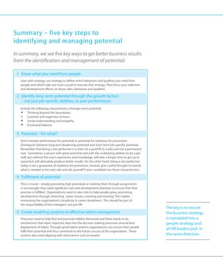 Summary – five key steps to
identifying and managing potential
In summary, we see five key ways to get better business results
from the identification and management of potential:

 1 	 Know what you need from people
 	Start with strategy, use strategy to define which behaviors and qualities you need from
   people and which roles are most crucial to execute that strategy. Then focus your selection
   and development efforts on those roles, behaviors and qualities.

 2 	 dentify long-term potential through the growth factors
    I
    – not just job-specific abilities, or past performance
 	Include the following characteristics of longer term potential.
    ƒƒ Thinking beyond the boundaries.
    ƒƒ Curiosity and eagerness to learn.
    ƒƒ Social understanding and empathy.
    ƒƒ Emotional balance.

 3 	 Potential – for what?
 	Don’t mistake performance for potential or potential for readiness for promotion.
   Distinguish between long term leadership potential and short term job-specific potential.
   Remember that being a star performer is a state (of a good fit to a job) and not a permanent
   trait. Sometimes a person with great potential and with the underlying abilities to do a job
   well, but without the exact experience and knowledge, will take a longer time to get up to
   speed but will ultimately produce better results. On the other hand, being a star performer
   today is not a guarantee of readiness for promotion. Instead, give careful thought to exactly
   what is needed in the next role and ask yourself if your candidate has those characteristics.

 4 	 Fulfilment of potential
 	This is crucial – simply promoting high potentials or rotating them through assignments
   is not enough; they need significant care and development attention to ensure that their
   promise is fulfilled. Organizations need to take risks to help people grow, promoting
   development through stretching career moves, coaching and training. This implies
   minimizing the organization’s complicity in career derailment. This should be part of
   the responsibility of line managers, not just HR.
                                                                                                   The key is to ensure
 5 	 Create enabling systems to effective talent management                                        the business strategy
 	Processes need to help find and promote hidden diamonds and there needs to be                   is translated into a
   mechanisms that inject objective data into the decision making processes around best            people strategy and
   deployment of talent. Through good talent systems organizations can ensure their people
                                                                                                   all HR leaders pull in
   fulfil their potential and thus contribute to the future success of the organization. These
   systems also need aligning with other levers such as reward.                                    the same direction.
 
