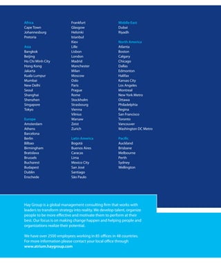 Africa                      Frankfurt                    Middle East
Cape Town                   Glasgow                      Dubai
Johannesburg                Helsinki                     Riyadh
Pretoria                    Istanbul
                            Kiev                         North America
Asia                        Lille                        Atlanta
Bangkok                     Lisbon                       Boston
Beijing                     London                       Calgary
Ho Chi Minh City            Madrid                       Chicago
Hong Kong                   Manchester                   Dallas
Jakarta                     Milan                        Edmonton
Kuala Lumpur                Moscow                       Halifax
Mumbai                      Oslo                         Kansas City
New Delhi                   Paris                        Los Angeles
Seoul                       Prague                       Montreal
Shanghai                    Rome                         New York Metro
Shenzhen                    Stockholm                    Ottawa
Singapore                   Strasbourg                   Philadelphia
Tokyo                       Vienna                       Regina
                            Vilnius                      San Francisco
Europe                      Warsaw                       Toronto
Amsterdam                   Zeist                        Vancouver
Athens                      Zurich                       Washington DC Metro
Barcelona
Berlin                      Latin America                Pacific
Bilbao                      Bogotá                       Auckland
Birmingham                  Buenos Aires                 Brisbane
Bratislava                  Caracas                      Melbourne
Brussels                    Lima                         Perth
Bucharest                   Mexico City                  Sydney
Budapest                    San José                     Wellington
Dublin                      Santiago
Enschede                    São Paulo




Hay Group is a global management consulting firm that works with
leaders to transform strategy into reality. We develop talent, organize
people to be more effective and motivate them to perform at their
best. Our focus is on making change happen and helping people and
organizations realize their potential.

We have over 2500 employees working in 85 offices in 48 countries.
For more information please contact your local office through
www.atrium.haygroup.com
 
