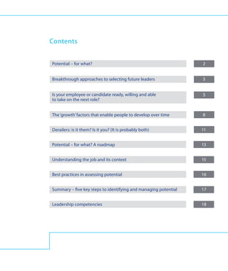 Contents


Potential – for what?	                                            2


Breakthrough approaches to selecting future leaders	              3


Is your employee or candidate ready, willing and able 	           5
to take on the next role?


The ‘growth’ factors that enable people to develop over time	     8


Derailers: is it them? Is it you? (It is probably both)	          11


Potential – for what? A roadmap 	                                 13


Understanding the job and its context 	                           15


Best practices in assessing potential	                            16


Summary – five key steps to identifying and managing potential	   17


Leadership competencies	                                          18
 