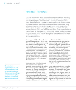 2 Potential – for what?
     00




                                       Potential – for what?

                                       CEOs at the world’s most successful companies know that they
                                       can only safeguard their business’s competitive future if they
                                       have the right leaders to develop and implement their strategy.
                                       While CEOs know they can also hire external candidates, they
                                       also know that the track record of outside hires can be very
                                       unpredictable. CEOs and HR Directors from those organizations
                                       seen as best by their peers for managing talent, prefer to ensure
                                       they develop a good bench-strength of talent from inside their
                                       own organizations.

                                       For many years CEOs at the world’s most        And here is the CEOs real concern:
                                       successful companies – such as GE, P&G,        the ability of leaders to implement one
                                       BP – have seen the importance of securing      type of strategy may not be the type
                                       their long term competitive future by          needed to implement another: the skill
                                       investing large amounts of money and           sets may be different, the behaviors may
                                       time in identifying future leaders. Using      be different, the experiences needed
                                       a whole battery of assessment techniques       may be different. For example those
                                       and processes they have attempted to           needed to lead a nationally based, fully
                                       recruit the best graduates and to see, early   functional company, operating in a
                                       in their careers, which managers had the       stable competitive and technological
                                       long term potential to make it to the top:     environment, will be very different from
                                       what the British army has called: ‘finding     those needed for a leader in a highly
                                       the General’s batten in the knapsack of        matrixed global organization facing rapid
                                       the new recruits.’                             competitive and technological change.
                                                                                      But this is the transition many businesses
                                       But in recent years CEOs have become           are going through.
                                       more concerned about their more
      Best practice                    immediate competitive future: do we have       Some major companies have responded
      organizations are not            the talent and capability to develop and       by throwing out or downgrading their
      only more productive;            implement the strategies that will enable      programs for building long term bench-
      by constantly getting            success in today’s highly competitive          strength because they have lost their
                                       and changing business world? Today             confidence in their ability to predict the
      the management of high
                                       the pressures for change are greater than      type of talent needed. But our research
      potential talent right,          ever – from globalization, competition,        shows that it is the companies that can
      they also survive and            technology, break through business models      resist this response and combine a focus
      win on into the future.          – which means that the shelf life of both      on both the long term and the short term
                                       strategies and leaders can be much shorter.    which have enduring success.




©2007 Hay Group. All rights reserved
 