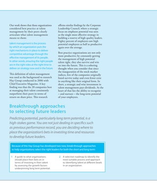 Our work shows that those organizations       affirms similar findings by the Corporate
considered best practice at talent            Leadership Council, where a strategic
management by their peers clearly             focus on employee potential was seen
articulate what talent management             as the single most effective strategy in
means to them:                                building a reserve of high quality leaders.
                                              Eighty percent of employers saw high
talent management is the process              potential employees as half as productive
by which an organization puts the             again over the average.
right mechanisms in place to deliver
competitive advantage through the
                                              Best practice organizations are not only
                                              more productive; by constantly getting
effective management of its people.
                                              the management of high potential
In other words, ensuring the right people     talent right, they also survive and win
are in the right roles at the right time to   on into the future. This is a sobering
deliver on strategy now and in the future     thought when you consider that since
                                              the inauguration of the stock market
This definition of talent management          indices, few of the companies originally
was used as the background to research        listed survive today and even fewer exist
Hay Group conducted in 2006 with              in anything like their original form. In
Chief Executive Magazine. A key               short, a strategic and wise investment in
finding was that the 20 companies best        talent management pays dividends. At the
at managing their talent consistently         heart of that lies the ability to recognise
outperform their peers in terms of            – and nurture – the long-term potential
return on share price. This research          of your employees.


Breakthrough approaches
to selecting future leaders
Predicting potential, particularly long term potential, is a
high-stakes game. You are not just dealing in specifics such
as previous performance record, you are deciding where to
place the organization’s bets in investing time and resources
to develop future leaders.

  Because of this Hay Group has developed two new, break-through approaches
  to help organizations select the right leaders for both the short and long term:

 1	 A guide to what organizations              2	 A selection roadmap to identify the
    should place their bets on in                 most suitable process and approach
    terms of investing in their talent            to identifying talent at different levels
    by assessing the growth factors               in an organization.
    underpinning long term potential.
 