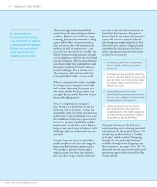 4 Potential – for what?
     00




                                       These twin approaches should help            accurate return on their investment in
      It is important to               ensure better decision making in relation    leadership development. But growth
      recognize that ‘being a          to talent. However it is still easy to get   factors alone do not ensure that a person’s
                                       it wrong. Just because someone is doing      career will survive a stretch-to-break
      star performer’ is not an        a great job in their current position, it    role change nor simply being left to look
      enduring trait of a person.      does not mean they will automatically        after their own careers. Organizations
      It does not necessarily          perform as well in another role – and        considered by their peers to be best at
      carry over from one              certainly not necessarily as a leader. The   talent management get the best return
      situation to the next.           fallout from promoting someone wrongly       on their investment by:
                                       can be disastrous, both for the individual
                                       and the company. They become stressed
                                                                                     1	evaluating who has the growth
                                       and demotivated, they underperform and
                                                                                        factors that predict long term
                                       the people working for them then also            potential
                                       become unhappy. It is a vicious circle.       	
                                       The company suffers because the role          2	  valuating how people’s abilities
                                                                                        e
                                       is being fulfilled badly – or not at all.        fit with specific types of roles, not
                                                                                        just at their current level but also
                                       Where a company does make a mistake,             at higher levels and for roles in
                                       it is important to recognize it and take         other functions
                                       swift action, returning the person to a       	
                                       role that is suitable for them, where they    3	  nhancing potential, once
                                                                                        e
                                       can again be successful. But how do you          identified, by giving experiences
                                       choose the right person?                         that act as catalysts to leadership
                                                                                        development and growth
                                       First, it is important to recognize           	
                                       that ‘being a star performer’ is not an       4	  reating processes to ensure
                                                                                        c
                                       enduring trait of a person. It does not          that talent flows through the
                                       necessarily carry over from one situation        organization in the right sequence
                                                                                        of roles to maximize the chances
                                       to the next. Great performance is a state,
                                                                                        of potential being fulfilled
                                       the condition of enjoying a good match
                                       between a person’s capabilities and the
                                       requirements of the job – and it lasts as    This paper focuses on the first step:
                                       long as that match stays in balance, with    understanding and evaluating potential,
                                       challenges that are neither too easy nor     and particularly the growth factors. The
                                       too hard.                                    second step is addressed by a “Leader
                                                                                    to Leader” article entitled ‘Navigating
                                       Second, there are character traits that      through the new leadership landscape’,
                                       enable people to take best advantage of      available through www.haygroup.com
                                       long term development opportunities.         (for a summary, see pages 18  19). The
                                       We call these ‘growth’ factors and if        third and fourth steps are the subjects of
                                       organizations take these into account,       upcoming papers to be released by Hay
                                       they are likely to get a better and more     Group shortly.




©2007 Hay Group. All rights reserved
 