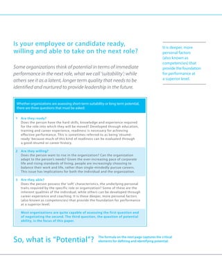 Is your employee or candidate ready,                                                                  It is deeper, more
willing and able to take on the next role?                                                            personal factors
                                                                                                      (also known as
                                                                                                      competencies) that
Some organizations think of potential in terms of immediate                                           provide the foundation
performance in the next role, what we call ‘suitability’; while                                       for performance at
others see it as a latent, longer term quality that needs to be                                       a superior level.

identified and nurtured to provide leadership in the future.


     Whether organizations are assessing short-term suitability or long term potential,
     there are three questions that must be asked:

 1	 Are they ready?
    Does the person have the hard skills, knowledge and experience required
    for the role into which they will be moved? Developed through education,
    training and career experience, readiness is necessary for achieving
    effective performance. This is sometimes referred to as being ‘résumé-
    ready’ because much of this kind of readiness can be evaluated through
    a good résumé or career history.

 2	Are they willing?
 	 Does the person want to rise in the organization? Can the organization
    adapt to the person’s needs? Given the ever-increasing pace of corporate
    life and rising standards of living, people are increasingly choosing to
    balance their work and life, rather than single-mindedly pursue careers.
    This issue has implications for both the individual and the organization.

 3	 Are they able?
    Does the person possess the ‘soft’ characteristics, the underlying personal
    traits required by the specific role or organization? Some of these are the
    inherent qualities of the individual, while others can be developed through
    career experience and coaching. It is these deeper, more personal factors
    (also known as competencies) that provide the foundation for performance
    at a superior level.

 	     M
        ost organizations are quite capable of assessing the first question and
       of negotiating the second. The third question, the question of potential
       ability, is the focus of this paper.




So, what is “Potential”?                                   The formula on the next page captures the critical
                                                           elements for defining and identifying potential.
 