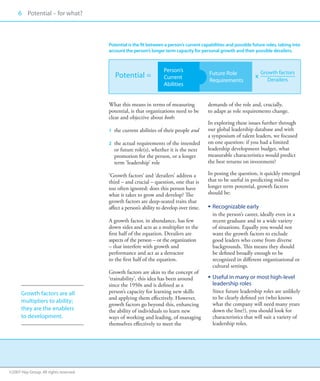 6 Potential – for what?
     00



                                       Potential is the fit between a person’s current capabilities and possible future roles, taking into
                                       account the person’s longer term capacity for personal growth and their possible derailers.



                                                                   Person’s                                           Growth factors
                                          Potential =                                      Future Role
                                                                   Current                                        x      Derailers
                                                                                           Requirements
                                                                   Abilities


                                       What this means in terms of measuring              demands of the role and, crucially,
                                       potential, is that organizations need to be        to adapt as role requirements change.
                                       clear and objective about both:
                                                                                          In exploring these issues further through
                                         the current abilities of their people and
                                       1	                                                our global leadership database and with
                                                                                          a synposium of talent leaders, we focused
                                         the actual requirements of the intended
                                       2	                                                on one question: if you had a limited
                                         or future role(s), whether it is the next        leadership development budget, what
                                         promotion for the person, or a longer            measurable characteristics would predict
                                         term ‘leadership’ role                           the best returns on investment?

                                       ‘Growth factors’ and ‘derailers’ address a         In posing the question, it quickly emerged
                                       third – and crucial – question, one that is        that to be useful in predicting mid to
                                       too often ignored: does this person have           longer term potential, growth factors
                                       what it takes to grow and develop? The             should be:
                                       growth factors are deep-seated traits that
                                       affect a person’s ability to develop over time.    ƒƒ Recognizable early
                                                                                             in the person’s career, ideally even in a
                                       A growth factor, in abundance, has few                recent graduate and in a wide variety
                                       down sides and acts as a multiplier to the            of situations. Equally you would not
                                       first half of the equation. Derailers are             want the growth factors to exclude
                                       aspects of the person – or the organization           good leaders who come from diverse
                                       – that interfere with growth and                      backgrounds. This means they should
                                       performance and act as a detractor                    be defined broadly enough to be
                                       to the first half of the equation.                    recognized in different organizational or
                                                                                             cultural settings.
                                       Growth factors are akin to the concept of
                                       ‘trainability’, this idea has been around          ƒƒ Useful in many or most high-level
                                       since the 1950s and is defined as a                   leadership roles
      Growth factors are all           person’s capacity for learning new skills             Since future leadership roles are unlikely
                                       and applying them effectively. However,               to be clearly defined yet (who knows
      multipliers to ability;
                                       growth factors go beyond this, enhancing              what the company will need many years
      they are the enablers            the ability of individuals to learn new               down the line?), you should look for
      to development.                  ways of working and leading, of managing              characteristics that will suit a variety of
                                       themselves effectively to meet the                    leadership roles.




©2007 Hay Group. All rights reserved
 