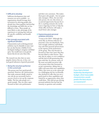 ƒƒ Difficult to develop                          and their own customers. This makes
   Sufficient development time and               them great sales people – but not great
   resources are never available – so            sales managers. Often, the next-best
   organizations should leverage their           sales person, the one who misses an
   investment by selecting people who            occasional opportunity because he or
   already have those qualities and develop      she is coaching someone else on the
   the knowledge and skills that are less        team or figuring out how to help the
   difficult to learn. These people are          whole office do better, will make a
   more likely to take advantage of the          much better sales manager.
   experiences or training that cultivate
   the specific credibility and breadth        2 	Expressing great personal
   needed.                                         ambition and drive
                                                   “I want to be CEO.” Although this
ƒƒ Not strongly associated with
                                                   seems like an obvious indicator of
   significant derailers
                                                   potential, it has two drawbacks. First,
   Characteristics such as driving personal        such strongly ambitious individuals
   ambition may be desirable in some ways          may seek their personal advancement
   but can also become a liability if over-        at the expense of the performance
   developed, leading to arrogance and blind       of the group. They may become so
   spots. You would want to use growth             focused on their own career that they
   factors that do not carry these risks.          become blind to other factors. They
                                                   may also be subject to over-confidence
The research was also clear on some                and the lack of self-questioning that
popular choices that are, in fact, not             goes with that. In contrast, many of
such good indicators of growth potential:          the most successful executives talk
                                                   of occasions when they hesitated to
1 	Being the very best performer                  accept a promotion, taking time to
    in the current job                             reflect and assess their own capabilities.
    This person may have good growth               Often, they went on to do a great job        If you had a limited
    potential. However, the characteristics        in a challenging role but occasionally       leadership development
    that make someone ideally suited to            they declined an offer that was not a        budget, what measurable
    one role do not necessarily lead to            good match to their capabilities and
                                                                                                characteristics would
    success a level or two up the corporate        waited for an opportunity where they
    ladder. The best sales people are a            could shine. They did not put driving        predict the best returns
    good example. They are often super-            personal ambition first but had the          on investment?
    focused on their own performance               maturity to question and consider.
 