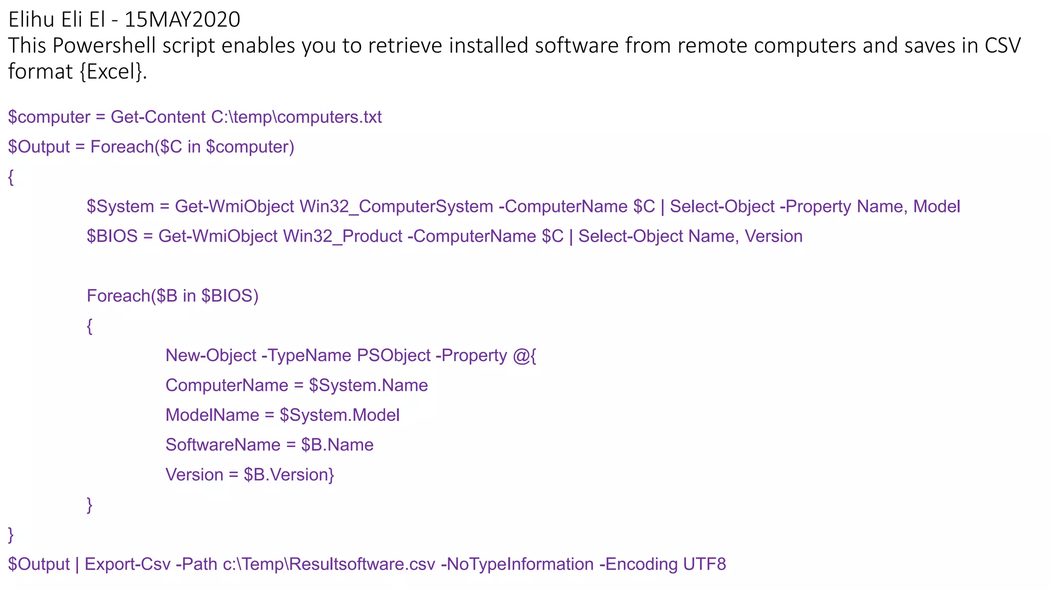 Elihu Eli El - 15MAY2020
This Powershell script enables you to retrieve installed software from remote computers and saves in CSV
format {Excel}.
$computer = Get-Content C:tempcomputers.txt
$Output = Foreach($C in $computer)
{
$System = Get-WmiObject Win32_ComputerSystem -ComputerName $C | Select-Object -Property Name, Model
$BIOS = Get-WmiObject Win32_Product -ComputerName $C | Select-Object Name, Version
Foreach($B in $BIOS)
{
New-Object -TypeName PSObject -Property @{
ComputerName = $System.Name
ModelName = $System.Model
SoftwareName = $B.Name
Version = $B.Version}
}
}
$Output | Export-Csv -Path c:TempResultsoftware.csv -NoTypeInformation -Encoding UTF8