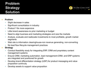    Problem
     Slight decrease in sales
     Significant consolidation in industry
     Product 7-8x more expensive
     Little brand awareness-no prior marketing or budget
     Need to align business and marketing strategies and size the markets
     Analyze, evaluate and reallocate investments to most profitable, growth market
       segments
     Web site is information clearinghouse-non revenue generating, non-converting
     No lead flow lifecycle management practices
   Strategy
     Conduct feasibility study for integrating ERP, CRM and proprietary content
       management systems
     Ensure CRM, marketing automation, lead management-CRM, and ERP systems
       are integrated and positioned for growth
     Develop brand differentiation strategy (USP) for product messaging and value
       proposition continuity
     Develop assets to support value proposition
 