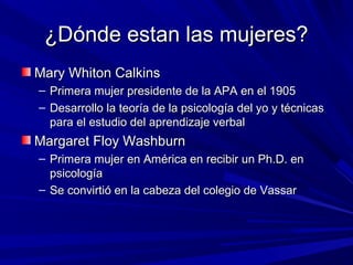 ¿Dónde estan las mujeres?¿Dónde estan las mujeres?
Mary Whiton CalkinsMary Whiton Calkins
– Primera mujer presidente de la APA en el 1905Primera mujer presidente de la APA en el 1905
– Desarrollo la teoría de la psicología del yo y técnicasDesarrollo la teoría de la psicología del yo y técnicas
para el estudio del aprendizaje verbalpara el estudio del aprendizaje verbal
Margaret Floy WashburnMargaret Floy Washburn
– Primera mujer en América en recibir un Ph.D. enPrimera mujer en América en recibir un Ph.D. en
psicologíapsicología
– Se convirtió en la cabeza del colegio de VassarSe convirtió en la cabeza del colegio de Vassar
 