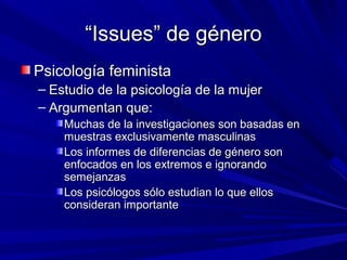 ““Issues” de géneroIssues” de género
Psicología feministaPsicología feminista
– Estudio de la psicología de la mujerEstudio de la psicología de la mujer
– Argumentan que:Argumentan que:
Muchas de la investigaciones son basadas enMuchas de la investigaciones son basadas en
muestras exclusivamente masculinasmuestras exclusivamente masculinas
Los informes de diferencias de género sonLos informes de diferencias de género son
enfocados en los extremos e ignorandoenfocados en los extremos e ignorando
semejanzassemejanzas
Los psicólogos sólo estudian lo que ellosLos psicólogos sólo estudian lo que ellos
consideran importanteconsideran importante
 