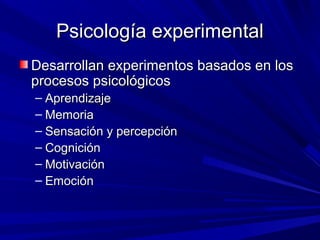 Psicología experimentalPsicología experimental
Desarrollan experimentos basados en losDesarrollan experimentos basados en los
procesos psicológicosprocesos psicológicos
– AprendizajeAprendizaje
– MemoriaMemoria
– Sensación y percepciónSensación y percepción
– CogniciónCognición
– MotivaciónMotivación
– EmociónEmoción
 