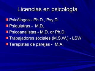 Licencias en psicologíaLicencias en psicología
Psicólogos - Ph.D., Psy.D.Psicólogos - Ph.D., Psy.D.
Psiquiatras - M.D.Psiquiatras - M.D.
Psicoanalistas - M.D. or Ph.D.Psicoanalistas - M.D. or Ph.D.
Trabajadores sociales (M.S.W.) - LSWTrabajadores sociales (M.S.W.) - LSW
Terapistas de parejas - M.A.Terapistas de parejas - M.A.
 