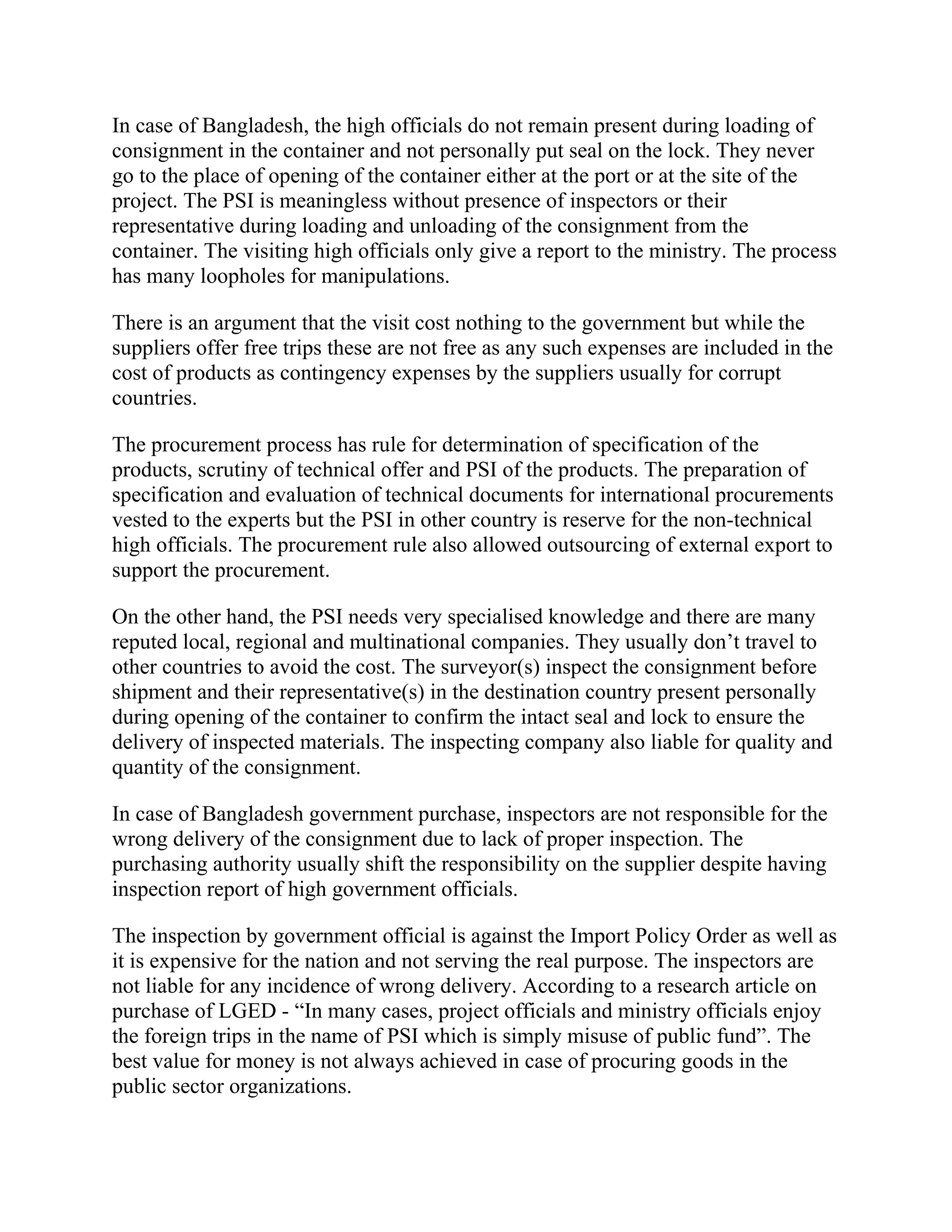 In case of Bangladesh, the high officials do not remain present during loading of
consignment in the container and not personally put seal on the lock. They never
go to the place of opening of the container either at the port or at the site of the
project. The PSI is meaningless without presence of inspectors or their
representative during loading and unloading of the consignment from the
container. The visiting high officials only give a report to the ministry. The process
has many loopholes for manipulations.
There is an argument that the visit cost nothing to the government but while the
suppliers offer free trips these are not free as any such expenses are included in the
cost of products as contingency expenses by the suppliers usually for corrupt
countries.
The procurement process has rule for determination of specification of the
products, scrutiny of technical offer and PSI of the products. The preparation of
specification and evaluation of technical documents for international procurements
vested to the experts but the PSI in other country is reserve for the non-technical
high officials. The procurement rule also allowed outsourcing of external export to
support the procurement.
On the other hand, the PSI needs very specialised knowledge and there are many
reputed local, regional and multinational companies. They usually don’t travel to
other countries to avoid the cost. The surveyor(s) inspect the consignment before
shipment and their representative(s) in the destination country present personally
during opening of the container to confirm the intact seal and lock to ensure the
delivery of inspected materials. The inspecting company also liable for quality and
quantity of the consignment.
In case of Bangladesh government purchase, inspectors are not responsible for the
wrong delivery of the consignment due to lack of proper inspection. The
purchasing authority usually shift the responsibility on the supplier despite having
inspection report of high government officials.
The inspection by government official is against the Import Policy Order as well as
it is expensive for the nation and not serving the real purpose. The inspectors are
not liable for any incidence of wrong delivery. According to a research article on
purchase of LGED - “In many cases, project officials and ministry officials enjoy
the foreign trips in the name of PSI which is simply misuse of public fund”. The
best value for money is not always achieved in case of procuring goods in the
public sector organizations.
 