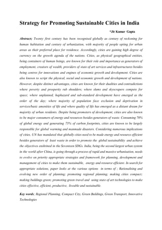 Strategy for Promoting Sustainable Cities in India
*Jit Kumar Gupta
Abstract; Twenty first century has been recognised globally as century of reckoning for
human habitation and century of urbanization, with majority of people opting for urban
areas as their preferred place for residence. Accordingly, cities are gaining high degree of
currency on the growth agenda of the nations. Cities, as physical/ geographical entities,
being containers of human beings, are known for their role and importance as generators of
employment, creators of wealth, providers of state of art services and infrastructures besides
being centres for innovations and engines of economic growth and development. Cities are
also known to script the physical, social and economic growth and development of nations.
However, despite distinct advantages, cities are known for their dualities and contradictions
where poverty and prosperity rub shoulders; where slums and skyscrapers compete for
space; where unplanned, haphazard and sub-standard development have emerged as the
order of the day; where majority of population face exclusion and deprivation in
services/basic amenities of life and where quality of life has emerged as a distant dream for
majority of urban residents. Despite being promoters of development, cities are also known
to be major consumers of energy and resources besides generators of waste. Consuming 70%
of global energy and generating 75% of carbon footprints, cities are known to be largely
responsible for global warming and manmade disasters. Considering numerous implications
of cities, UN has mandated that globally cities need to be made energy and resource efficient
besides generators of least waste in order to promote the global sustainability and achieve
the objectives enshrined in the Seventeen SDGs. India, being the second largest urban system
in the world after China, is going through a process of rapid and massive urbanisation, needs
to evolve on priority appropriate strategies and framework for planning, development and
management of cities to make them sustainable, energy and resource efficient. In search for
appropriate solutions, paper looks at the various options in terms of ; Rationalising and
evolving new order of planning; promoting regional planning; making cities compact;
making buildings green; promoting green travel and using state of art technologies to make
cities effective, efficient, productive, liveable and sustainable.
Key words; Regional Planning, Compact City, Green Buildings, Green Transport, Innovative
Technologies
 