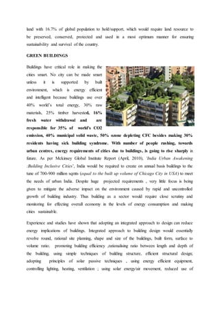 land with 16.7% of global population to hold/support, which would require land resource to
be preserved, conserved, protected and used in a most optimum manner for ensuring
sustainability and survival of the country.
GREEN BUILDINGS
Buildings have critical role in making the
cities smart. No city can be made smart
unless it is supported by built
environment, which is energy efficient
and intelligent because buildings use over
40% world’s total energy, 30% raw
materials, 25% timber harvested, 16%
fresh water withdrawal and are
responsible for 35% of world’s CO2
emission, 40% municipal solid waste, 50% ozone depleting CFC besides making 30%
residents having sick building syndrome. With number of people rushing, towards
urban centres, energy requirements of cities due to buildings, is going to rise sharply in
future. As per Mckinsey Global Institute Report (April, 2010), ‘India Urban Awakening
:Building Inclusive Cities’, India would be required to create on annual basis buildings to the
tune of 700-900 million sqmts (equal to the built up volume of Chicago City in USA) to meet
the needs of urban India. Despite huge projected requirements , very little focus is being
given to mitigate the adverse impact on the environment caused by rapid and uncontrolled
growth of building industry. Thus building as a sector would require close scrutiny and
monitoring for effecting overall economy in the levels of energy consumption and making
cities sustainable.
Experience and studies have shown that adopting an integrated approach to design can reduce
energy implications of buildings. Integrated approach to building design would essentially
revolve round, rational site planning, shape and size of the buildings, built form, surface to
volume ratio; promoting building efficiency ,rationalising ratio between length and depth of
the building, using simple techniques of building structure, efficient structural design;
adopting principles of solar passive techniques , using energy efficient equipment,
controlling lighting, heating, ventilation ; using solar energy/air movement, reduced use of
 