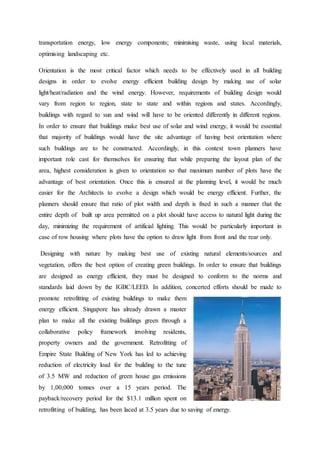 transportation energy, low energy components; minimising waste, using local materials,
optimising landscaping etc.
Orientation is the most critical factor which needs to be effectively used in all building
designs in order to evolve energy efficient building design by making use of solar
light/heat/radiation and the wind energy. However, requirements of building design would
vary from region to region, state to state and within regions and states. Accordingly,
buildings with regard to sun and wind will have to be oriented differently in different regions.
In order to ensure that buildings make best use of solar and wind energy, it would be essential
that majority of buildings would have the site advantage of having best orientation where
such buildings are to be constructed. Accordingly, in this context town planners have
important role cast for themselves for ensuring that while preparing the layout plan of the
area, highest consideration is given to orientation so that maximum number of plots have the
advantage of best orientation. Once this is ensured at the planning level, it would be much
easier for the Architects to evolve a design which would be energy efficient. Further, the
planners should ensure that ratio of plot width and depth is fixed in such a manner that the
entire depth of built up area permitted on a plot should have access to natural light during the
day, minimizing the requirement of artificial lighting. This would be particularly important in
case of row housing where plots have the option to draw light from front and the rear only.
Designing with nature by making best use of existing natural elements/sources and
vegetation, offers the best option of creating green buildings. In order to ensure that buildings
are designed as energy efficient, they must be designed to conform to the norms and
standards laid down by the IGBC/LEED. In addition, concerted efforts should be made to
promote retrofitting of existing buildings to make them
energy efficient. Singapore has already drawn a master
plan to make all the existing buildings green through a
collaborative policy framework involving residents,
property owners and the government. Retrofitting of
Empire State Building of New York has led to achieving
reduction of electricity load for the building to the tune
of 3.5 MW and reduction of green house gas emissions
by 1,00,000 tonnes over a 15 years period. The
payback/recovery period for the $13.1 million spent on
retrofitting of building, has been laced at 3.5 years due to saving of energy.
 