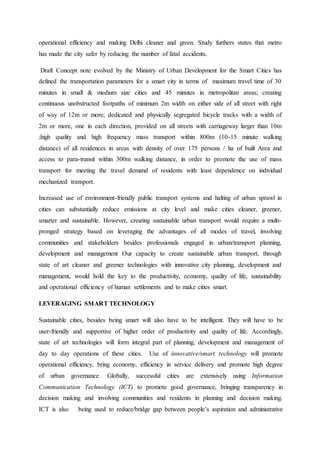 operational efficiency and making Delhi cleaner and green. Study furthers states that metro
has made the city safer by reducing the number of fatal accidents.
Draft Concept note evolved by the Ministry of Urban Development for the Smart Cities has
defined the transportation parameters for a smart city in terms of maximum travel time of 30
minutes in small & medium size cities and 45 minutes in metropolitan areas; creating
continuous unobstructed footpaths of minimum 2m width on either side of all street with right
of way of 12m or more; dedicated and physically segregated bicycle tracks with a width of
2m or more, one in each direction, provided on all streets with carriageway larger than 10m
;high quality and high frequency mass transport within 800m (10-15 minute walking
distance) of all residences in areas with density of over 175 persons / ha of built Area and
access to para-transit within 300m walking distance, in order to promote the use of mass
transport for meeting the travel demand of residents with least dependence on individual
mechanized transport.
Increased use of environment-friendly public transport systems and halting of urban sprawl in
cities can substantially reduce emissions at city level and make cities cleaner, greener,
smarter and sustainable. However, creating sustainable urban transport would require a multi-
pronged strategy based on leveraging the advantages of all modes of travel, involving
communities and stakeholders besides professionals engaged in urban/transport planning,
development and management Our capacity to create sustainable urban transport, through
state of art cleaner and greener technologies with innovative city planning, development and
management, would hold the key to the productivity, economy, quality of life, sustainability
and operational efficiency of human settlements and to make cities smart.
LEVERAGING SMART TECHNOLOGY
Sustainable cities, besides being smart will also have to be intelligent. They will have to be
user-friendly and supportive of higher order of productivity and quality of life. Accordingly,
state of art technologies will form integral part of planning, development and management of
day to day operations of these cities. Use of innovative/smart technology will promote
operational efficiency, bring economy, efficiency in service delivery and promote high degree
of urban governance. Globally, successful cities are extensively using Information
Communication Technology (ICT) to promote good governance, bringing transparency in
decision making and involving communities and residents in planning and decision making.
ICT is also being used to reduce/bridge gap between people’s aspiration and administrative
 