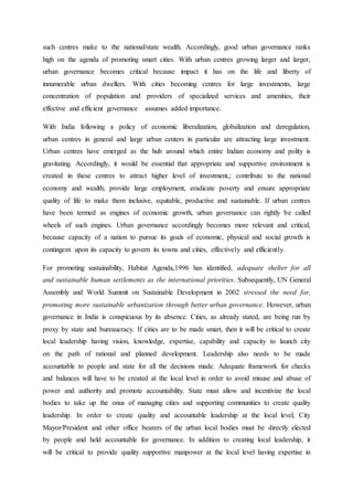 such centres make to the national/state wealth. Accordingly, good urban governance ranks
high on the agenda of promoting smart cities. With urban centres growing larger and larger,
urban governance becomes critical because impact it has on the life and liberty of
innumerable urban dwellers. With cities becoming centres for large investments, large
concentration of population and providers of specialized services and amenities, their
effective and efficient governance assumes added importance.
With India following a policy of economic liberalization, globalization and deregulation,
urban centres in general and large urban centers in particular are attracting large investment.
Urban centres have emerged as the hub around which entire Indian economy and polity is
gravitating. Accordingly, it would be essential that appropriate and supportive environment is
created in these centres to attract higher level of investment,; contribute to the national
economy and wealth; provide large employment, eradicate poverty and ensure appropriate
quality of life to make them inclusive, equitable, productive and sustainable. If urban centres
have been termed as engines of economic growth, urban governance can rightly be called
wheels of such engines. Urban governance accordingly becomes more relevant and critical,
because capacity of a nation to pursue its goals of economic, physical and social growth is
contingent upon its capacity to govern its towns and cities, effectively and efficiently.
For promoting sustainability, Habitat Agenda,1996 has identified, adequate shelter for all
and sustainable human settlements as the international priorities. Subsequently, UN General
Assembly and World Summit on Sustainable Development in 2002 stressed the need for,
promoting more sustainable urbanization through better urban governance. However, urban
governance in India is conspicuous by its absence. Cities, as already stated, are being run by
proxy by state and bureaucracy. If cities are to be made smart, then it will be critical to create
local leadership having vision, knowledge, expertise, capability and capacity to launch city
on the path of rational and planned development. Leadership also needs to be made
accountable to people and state for all the decisions made. Adequate framework for checks
and balances will have to be created at the local level in order to avoid misuse and abuse of
power and authority and promote accountability. State must allow and incentivize the local
bodies to take up the onus of managing cities and supporting communities to create quality
leadership. In order to create quality and accountable leadership at the local level, City
Mayor/President and other office bearers of the urban local bodies must be directly elected
by people and held accountable for governance. In addition to creating local leadership, it
will be critical to provide quality supportive manpower at the local level having expertise in
 