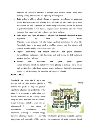 mitigation and adaptation measures to minimize these impacts through: better urban
planning, quality infrastructure and improving local responses.
 Take action to address climate change by reducing greenhouse gas emissions
Involve local government and all other actors of society to take climate action taking
into account the Paris Agreement on climate change which seeks to limit the increase
in global temperature to well below 2 degrees Celsius. Sustainable cities that reduce
emissions from energy and build resilience can play a lead role.
 Fully respect the rights of refugees, migrants and internally displaced persons
regardless of their migration status
Migration poses challenges but also brings significant contributions to urban life.
Accordingly, there is an urgent need to establish measures that help migrants and
refugees to make positive contributions to societies.
 Improve connectivity and support innovative and green initiatives
By establishing partnerships with businesses and civil society to find sustainable
solutions to urban challenges
 Promote safe, accessible and green public spaces
Human interaction should be facilitated by urban planning to increase public spaces
such as sidewalks, cycling lanes, gardens, squares and parks. Sustainable urban design
plays a key role in ensuring the liveability and prosperity of a city.
CONCLUSION
Sustainable and smart city is not a new
concept and has been followed globally to
improve the quality of living and promote
operational efficiency and productivity of the
cities. It is an attempt to make cities more
liveable, sustainable and for creating a brand
image to attract investment and make them a
tourist destination. Globally , smart cities are
characterised by high degree of
environmental consciousness; using
information technology to promote energy/
resources efficiency; creation of knowledge infrastructure; promoting sustainable economic
development and high quality of life; ensuring wise management of natural resources through
 