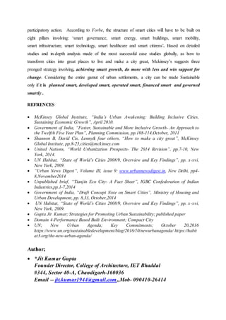 participatory action. According to Forbe, the structure of smart cities will have to be built on
eight pillars involving: ‘smart governance, smart energy, smart buildings, smart mobility,
smart infrastructure, smart technology, smart healthcare and smart citizens’. Based on detailed
studies and in-depth analysis made of the most successful case studies globally, as how to
transform cities into great places to live and make a city great, Mckinsey’s suggests three
pronged strategy involving, achieving smart growth, do more with less and win support for
change. Considering the entire gamut of urban settlements, a city can be made Sustainable
only if it is planned smart, developed smart, operated smart, financed smart and governed
smartly .
REFRENCES
 McKinsey Global Institute, “India’s Urban Awakening: Building Inclusive Cities,
Sustaining Economic Growth”, April 2010.
 Government of India, ”Faster, Sustainable and More Inclusive Growth- An Approach to
the Twelfth Five Year Plan”, Planning Commission, pp.108-114,October, 2011
 Shannon B, David Cis, Lenny& four others, “How to make a city great”, McKinsey
Global Institute, pp.8-25,cities@mckinsey.com
 United Nations, “World Urbanization Prospects- The 2014 Revision”, pp.7-10, New
York, 2014.
 UN Habitat, “State of World’s Cities 2008/9, Overview and Key Findings”, pp. x-xvi,
New York, 2009.
 “Urban News Digest”, Volume III, issue 9: www.urbannewsdigest.in, New Delhi, pp4-
8,November2014
 Unpublished brief, “Tianjin Eco City- A Fact Sheet”, IGBC Confederation of Indian
Industries,pp.1-7,2014
 Government of India, “Draft Concept Note on Smart Cities”, Ministry of Housing and
Urban Development, pp. 8,33, October,2014
 UN Habitat, “State of World’s Cities 2008/9, Overview and Key Findings”, pp. x-xvi,
New York, 2009.
 Gupta Jit Kumar; Strategies for Promoting Urban Sustainability; published paper
 Domain 4-Performance Based Built Environment; Compact City
 UN; New Urban Agenda; Key Commitments; October 20,2016
https://www.un.org/sustainabledevelopment/blog/2016/10/newurbanagenda/ https://habit
at3.org/the-new-urban-agenda/
Author;
 *Jit Kumar Gupta
Founder Director, College of Architecture, IET Bhaddal
#344, Sector 40-A, Chandigarh-160036
Email -- jit.kumar1944@gmail.com,,Mob- 090410-26414
 