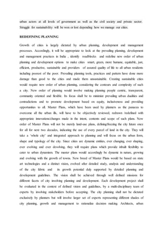 urban actors at all levels of government as well as the civil society and private sector.
Struggle for sustainability will be won or lost depending how we manage our cities.
REDEFINING PLANNING
Growth of cities is largely dictated by urban planning, development and management
processes. Accordingly, it will be appropriate to look at the prevailing planning, development
and management practices in India , identify roadblocks and redefine new order of urban
planning and development options to make cities smart, green, more humane, equitable, just,
efficient, productive, sustainable and providers of assured quality of life to all urban residents
including poorest of the poor. Prevailing planning tools, practices and pattern have done more
damage than good to the cities and made them unsustainable. Creating sustainable cities
would require new order of urban planning, considering the contours and complexity of such
a city. New order of planning would involve making planning people centric, transparent,
community oriented and flexible. Its focus shall be to minimize prevailing urban dualities and
contradictions and to promote development based on equity, inclusiveness and providing
opportunities to all. Master Plans, which have been used by planners as the panacea to
overcome all the urban ills, will have to be objectively reviewed, redrawn /redefined with
appropriate innovations/changes made in the intent, contents and scope of such plans. New
order of Master Plans will not be merely land-use plans, defining/freezing the city future once
for all for next two decades, indicating the use of every parcel of land in the city. They will
take a ‘whole city’ and integrated approach to planning and will focus on the urban form,
shape and typology of the city. Since cities are dynamic entities, ever changing, ever shaping,
ever evolving and ever devolving, they will require plans which provide inbuilt flexibility to
cater to urban dynamism. The master plans would accordingly be dynamic in nature, growing
and evolving with the growth of towns. New breed of Master Plans would be based on state
art technologies and a distinct vision, evolved after detailed study, analysis and understanding
of the city fabric and its growth potential duly supported by detailed planning and
development guidelines. The vision shall be achieved through well defined missions for
different facets of city involving planning and development. Each development project shall
be evaluated in the context of defined vision and guidelines, by a multi-disciplinary team of
experts by involving stakeholders before accepting. The city planning shall not be dictated
exclusively by planners but will involve larger set of experts representing different shades of
city planning, growth and management to rationalize decision making. Architects, urban
 