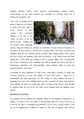 designers, landscape experts, service providers, environmentalists, transport experts,
conservationists, art and culture historians and sociologists etc will have critical role in
planning the sustainable cities.
New order of planning will be
geared to make the city compact
to reduce travel and extent of
service network to bring
economy and operational
efficiency in the city. In this
context, the focus of the city
shall be people. Planning shall
also promote better relationship
between living and working by adopting the mechanism of transit oriented development. In
this pattern, the focus shall be to provide mix of housing, offices, work areas, commercial and
institutions along the mass transport network, provided within walking distance. Green spaces
and basic services and amenities, both social and physical, on the defined norms shall form
integral part of urban living and working in order to promote highest order of environment
and ecology. Foundations of the sustainable cities shall be planned and built on the basis of
inclusiveness, self-reliance and self-sustainability, having minimum impact on local and
global environment and ecology.
Considering the major implications of urban areas, being largest consumers of energy and
resources, generators of waste and emitters of green house gasses , largely due to
transportation and built environment, the new regime of urban planning will focus on
minimising travel and create buildings which are least consumers of energy and resources.
Smart planning will focus on creating cities which are highly energy efficient, made possible
by adopting shape and size of the city, which involve minimum travel and minimum service
network.
REGIONAL PLANNING
City planning will be, primarily and essentially, guided by the principle of inclusiveness. In
addition, to looking inward, new regime of urban planning will also be looking outward so as
to link the city with its surrounding areas/settlements. No city exists in spatial isolation. Every
city has its periphery/area of influence to support it. This zone of influence varies with the
 