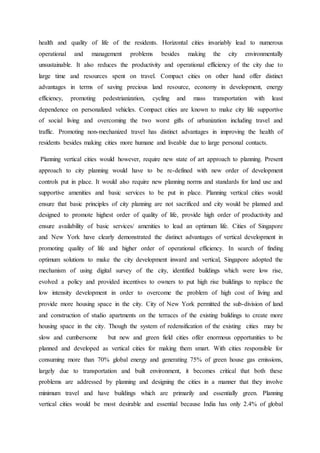 health and quality of life of the residents. Horizontal cities invariably lead to numerous
operational and management problems besides making the city environmentally
unsustainable. It also reduces the productivity and operational efficiency of the city due to
large time and resources spent on travel. Compact cities on other hand offer distinct
advantages in terms of saving precious land resource, economy in development, energy
efficiency, promoting pedestrianization, cycling and mass transportation with least
dependence on personalized vehicles. Compact cities are known to make city life supportive
of social living and overcoming the two worst gifts of urbanization including travel and
traffic. Promoting non-mechanized travel has distinct advantages in improving the health of
residents besides making cities more humane and liveable due to large personal contacts.
Planning vertical cities would however, require new state of art approach to planning. Present
approach to city planning would have to be re-defined with new order of development
controls put in place. It would also require new planning norms and standards for land use and
supportive amenities and basic services to be put in place. Planning vertical cities would
ensure that basic principles of city planning are not sacrificed and city would be planned and
designed to promote highest order of quality of life, provide high order of productivity and
ensure availability of basic services/ amenities to lead an optimum life. Cities of Singapore
and New York have clearly demonstrated the distinct advantages of vertical development in
promoting quality of life and higher order of operational efficiency. In search of finding
optimum solutions to make the city development inward and vertical, Singapore adopted the
mechanism of using digital survey of the city, identified buildings which were low rise,
evolved a policy and provided incentives to owners to put high rise buildings to replace the
low intensity development in order to overcome the problem of high cost of living and
provide more housing space in the city. City of New York permitted the sub-division of land
and construction of studio apartments on the terraces of the existing buildings to create more
housing space in the city. Though the system of redensification of the existing cities may be
slow and cumbersome but new and green field cities offer enormous opportunities to be
planned and developed as vertical cities for making them smart. With cities responsible for
consuming more than 70% global energy and generating 75% of green house gas emissions,
largely due to transportation and built environment, it becomes critical that both these
problems are addressed by planning and designing the cities in a manner that they involve
minimum travel and have buildings which are primarily and essentially green. Planning
vertical cities would be most desirable and essential because India has only 2.4% of global
 