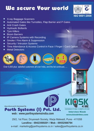 web : www.parthsystemsindia.com
Parth Systems (I) Pvt. Ltd.
29/2, 1st Floor, Dnyanesh Society, Warje Malwadi, Pune - 411058
Landline : 09423569201 / Mob : 09552566794
e-mail : marketing@parthsystems.co.in / sales@parthsystems.co.in
TM
We secure Your world
ISO 9001:2008
Interview Kiosk
www.kiosk4me.com
Over 5,500 plus satisfied customers all over India, and the list continues…..
X-ray Baggage Scanners
Automated Gates like Turnstiles, Flap Barrier and P Gates
Anti Crash Gates
Hydraulic Bollards
Tyre Killers
Boom Barriers
IP Camera Systems with Recording
Smoke / Fire Alarm & Suppression
Security / Intrusion Systems
Time Attendance & Access Control in Face / Finger / Card Option
Metal Detectors
 