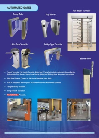 AUTOMATED GATES
TM
Full Height Turnstile
Boom Barrier
Bridge Type Turnstile
Swing Gate
Slim Type Turnstile
Flap Barrier
Tripod Turnstile, Full Height Turnstile, Motorized P Type Swing Gate, Automatic Boom Barrier,
Retractable Flap Barrier, Swing Lane Barrier, Motorized Sliding Gate, Motorized Swing Gate.
Mild Steel Powder Coated or 304 Grade Stainless Steel Body.
Can be integrated with any sort of Access Control or Automated Systems.
Tailgate facility available.
Long Smooth Operation.
MADE IN INDIA Products.
 
