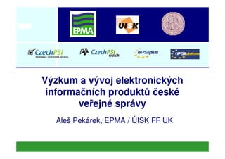Výzkum a vývoj elektronickýchVýzkum a vývoj elektronických
informačních produktů české
veřejné správy
Aleš Pekárek, EPMA / ÚISK FF UK
 