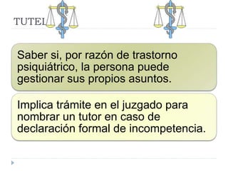 TUTELA
Saber si, por razón de trastorno
psiquiátrico, la persona puede
gestionar sus propios asuntos.
Implica trámite en el juzgado para
nombrar un tutor en caso de
declaración formal de incompetencia.
 