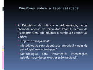 Questões sobre a Especialidade A Psiquiatria da Infância e Adolescência, antes chamada apenas de Psiquiatria Infantil, herdou da Psiquiatria Geral (de adultos) o arcabouço conceitual básico: Objeto: a  doença mental  Metodologias para diagnóstico: próprias? vindas da psicologia? neurobiológicas? Metodologias para tratamento: intervenções psicofarmacológicas e outras (não médicas?) 