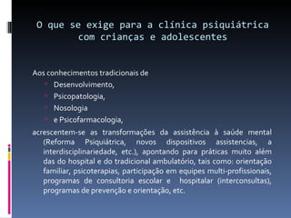 O que se exige para a clínica psiquiátrica com crianças e adolescentes Aos conhecimentos tradicionais de  Desenvolvimento,  Psicopatologia,  Nosologia  e Psicofarmacologia,  acrescentem-se as transformações da assistência à saúde mental (Reforma Psiquiátrica, novos dispositivos assistencias, a interdisciplinariedade, etc.), apontando para práticas muito além das do hospital e do tradicional ambulatório, tais como: orientação familiar, psicoterapias, participação em equipes multi-profissionais, programas de consultoria escolar e  hospitalar (interconsultas), programas de prevenção e orientação, etc. 
